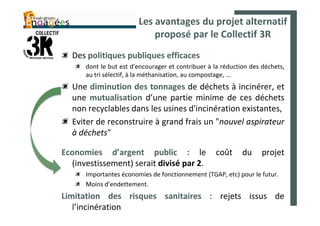 Les avantages du projet alternatif
                            proposé par le Collectif 3R
  Des politiques publiques efficaces
      dont le but est d'encourager et contribuer à la réduction des déchets,
      au tri sélectif, à la méthanisation, au compostage, ...
  Une diminution des tonnages de déchets à incinérer, et
  une mutualisation d’une partie minime de ces déchets
  non recyclables dans les usines d'incinération existantes,
  Eviter de reconstruire à grand frais un "nouvel aspirateur
  à déchets"

Economies d’argent public : le                     coût      du     projet
  (investissement) serait divisé par 2.
      Importantes économies de fonctionnement (TGAP, etc) pour le futur.
      Moins d’endettement.
Limitation des risques sanitaires : rejets issus de
   l’incinération
 
