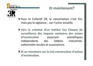 Et maintenant?

Pour le Collectif 3R, la concertation c’est fini,
mais pas la vigilance… sur l’usine actuelle.

Vers la création d’un Institut Eco Citoyen de
surveillance des impacts sanitaires des usines
d’incinération         associant       scientifiques
indépendants        des      lobbies     industriels,
collectivités locales et associations.

Et un moratoire sur la (re)-construction d’usines
d’incinération.
 
