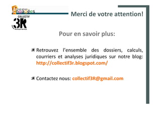 Merci de votre attention!

          Pour en savoir plus:

Retrouvez l’ensemble des dossiers, calculs,
courriers et analyses juridiques sur notre blog:
http://collectif3r.blogspot.com/

Contactez nous: collectif3R@gmail.com
 