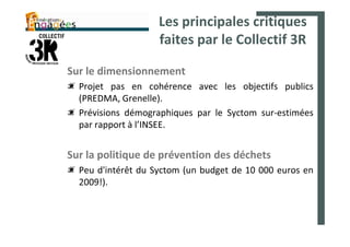 Les principales critiques
                    faites par le Collectif 3R

Sur le dimensionnement
  Projet pas en cohérence avec les objectifs publics
  (PREDMA, Grenelle).
  Prévisions démographiques par le Syctom sur-estimées
  par rapport à l’INSEE.


Sur la politique de prévention des déchets
  Peu d'intérêt du Syctom (un budget de 10 000 euros en
  2009!).
 