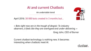 AI and current Chatbots
An undeniable trend
April 2016: 30 000 bots created in 3 months but…
« Bots right now are in the trough of despair. To industry
observers, it feels like they are overhyped and under-delivering. »
Greg John, CEO of Burner
Current chatbot technology is nothing new. It becomes
interesting when chatbots meet AI.
 