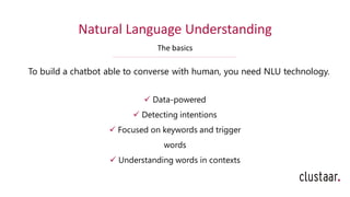 Natural Language Understanding
The basics
To build a chatbot able to converse with human, you need NLU technology.
✓ Data-powered
✓ Detecting intentions
✓ Focused on keywords and trigger
words
✓ Understanding words in contexts
 