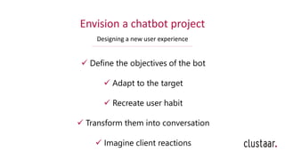 Envision a chatbot project
Designing a new user experience
✓ Define the objectives of the bot
✓ Adapt to the target
✓ Recreate user habit
✓ Transform them into conversation
✓ Imagine client reactions
 