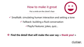 How to make it great
Put a smile on the client’s face
✓ Smalltalk: simulating human interaction and setting a tone
✓ Fallback: building a fluid conversation
✓Playful features: jokes, quiz…
Find the detail that will make the user say « thank you! »
 