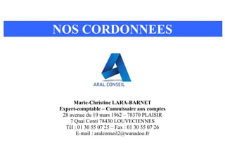 NOS CORDONNEES
Marie-Christine LARA-BARNET
Expert-comptable – Commissaire aux comptes
28 avenue du 19 mars 1962 – 78370 PLAISIR
7 Quai Conti 78430 LOUVECIENNES
Tél : 01 30 55 07 25 – Fax : 01 30 55 07 26
E-mail : aralconseil2@wanadoo.fr
 