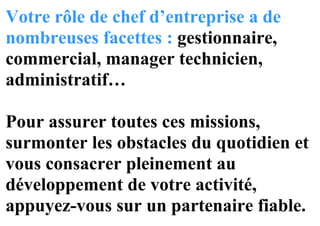 Votre rôle de chef d’entreprise a de
nombreuses facettes : gestionnaire,
commercial, manager technicien,
administratif…
Pour assurer toutes ces missions,
surmonter les obstacles du quotidien et
vous consacrer pleinement au
développement de votre activité,
appuyez-vous sur un partenaire fiable.
 