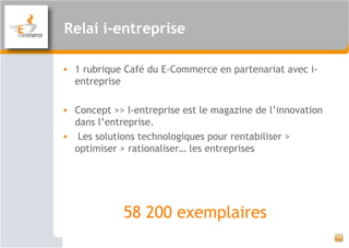 Relai i-entreprise
• 1 rubrique Café du E-Commerce en partenariat avec i-
entreprise
• Concept >> I-entreprise est le magazine de l’innovation
dans l’entreprise.
•  Les solutions technologiques pour rentabiliser >
optimiser > rationaliser… les entreprises
58 200 exemplaires
11
 