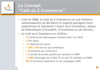 2
• Créé en 2008, le Café du E-Commerce est une initiative
communautaire où décideurs et experts partagent leurs
expériences et façonnent l’avenir du E-Commerce, autour
de thématiques d’actualité, d’innovation ou de marché…
• Le Café du E-Commerce en chiffres :
o 15 Conférences thématiques réalisées dont 5 en 2010
o 1 livre blanc
o +12 Sponsors de renom
o + 100 à 150 inscrits par conférence
o + 70 présents par conférence
o + 2 articles de presse publiés par semaine en 2009
o +1 000 visionnages de la Web TV (6 web TV réalisées en 2009)
o 30% d’ouverture spontanée sur les campagnes 2009
Le Concept
“Café du E-Commerce”
 