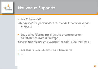 Nouveaux Supports
3
• Les Tribunes VIP
Interview d’une personnalité du monde E-Commerce par
P.Podvin
• Les J’aime/J’aime pas d’un site e-commerce en
collaboration avec O.Sauvage
Analyse fine du site en évoquant les points forts/faibles
• Les Diners Execs du Café du E-Commerce
• …
 
