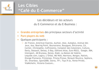 Les Cibles
“Café du E-Commerce”
5
Les décideurs et les acteurs
du E-Commerce et du E-Business :
• Grandes entreprises des principaux secteurs d’activité
• Pure players du web
• Quelques participants :
o Air France, American Express, Auchan, Atac, Autoplus, Avenue des
Jeux, Axa, Bearing Point, Boursorama, Bouygues, Bricorama, CA,
Cartier, Christophle, Coffressimo, Comptoir des Cotonniers, Cultura,
Darty, Dassault, Delsey, E-Bay, Editions Atlas, Euro RSCG, Google, IBM,
Intersport, JM Bruneau, Kenzo, Kiabi, La Maison de Valérie,
Lequide.com, Logica, L’Oréal, M6 Web, Marmara, Morgan, Natixis,
Orange Pixmania, Printemps, Prisma Presse, Renault Reunica, Sephora,
Sfr, Smartbox, Sport2000, Steria, TF1, Toys R Us, Vente Privée,
ViaMichelin, Victoria Couture…
 