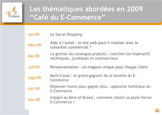 Les thématiques abordées en 2009
“Café du E-Commerce”
6
Jan 09 Le Social Shopping
Mars 09
Aide à l’achat : le site web peut-il rivaliser avec le
conseiller commercial ?
Mai 09
La gestion du catalogue produits : concilier les impératifs
techniques, juridiques et commerciaux
Juil 09 Personnalisation : un magasin unique pour chaque client 
Sept 09
Multi-Canal : le grand gagnant de la bataille du E-
Commerce
Oct 09
Dépenser moins pour gagner plus : approche holistique du
E-Commerce
Nov 09
Intégré ou Best-of-Breed : comment choisir sa plate-forme
E-Commerce ? 
 