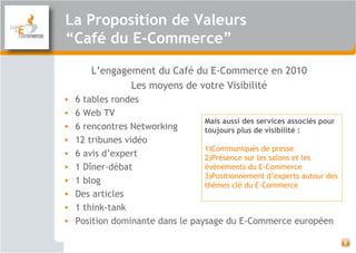 La Proposition de Valeurs
“Café du E-Commerce”
L’engagement du Café du E-Commerce en 2010
Les moyens de votre Visibilité
• 6 tables rondes
• 6 Web TV
• 6 rencontres Networking
• 12 tribunes vidéo
• 6 avis d’expert
• 1 Dîner-débat
• 1 blog
• Des articles
• 1 think-tank
• Position dominante dans le paysage du E-Commerce européen
8
Mais aussi des services associés pour
toujours plus de visibilité :
1)Communiqués de presse
2)Présence sur les salons et les
événements du E-Commerce
3)Positionnement d’experts autour des
thèmes clé du E-Commerce
 