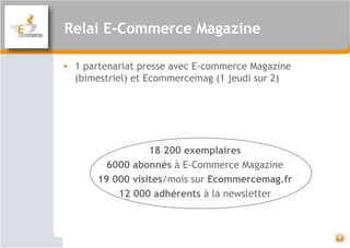 Relai E-Commerce Magazine
• 1 partenariat presse avec E-commerce Magazine
(bimestriel) et Ecommercemag (1 jeudi sur 2)
18 200 exemplaires
6000 abonnés à E-Commerce Magazine
19 000 visites/mois sur Ecommercemag.fr
12 000 adhérents à la newsletter
9
 