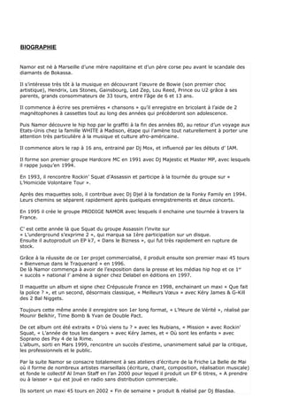 BIOGRAPHIE


Namor est né à Marseille d’une mère napolitaine et d’un père corse peu avant le scandale des
diamants de Bokassa.

Il s’intéresse très tôt à la musique en découvrant l’œuvre de Bowie (son premier choc
artistique), Hendrix, Les Stones, Gainsbourg, Led Zep, Lou Reed, Prince ou U2 grâce à ses
parents, grands consommateurs de 33 tours, entre l’âge de 6 et 13 ans.

Il commence à écrire ses premières « chansons » qu’il enregistre en bricolant à l’aide de 2
magnétophones à cassettes tout au long des années qui précèderont son adolescence.

Puis Namor découvre le hip hop par le graffiti à la fin des années 80, au retour d’un voyage aux
Etats-Unis chez la famille WHITE à Madison, étape qui l’amène tout naturellement à porter une
attention très particulière à la musique et culture afro-américaine.

Il commence alors le rap à 16 ans, entrainé par Dj Mox, et influencé par les débuts d’ IAM.

Il forme son premier groupe Hardcore MC en 1991 avec Dj Majestic et Master MP, avec lesquels
il rappe jusqu’en 1994.

En 1993, il rencontre Rockin’ Squat d’Assassin et participe à la tournée du groupe sur «
L’Homicide Volontaire Tour ».

Après des maquettes solo, il contribue avec Dj Djel à la fondation de la Fonky Family en 1994.
Leurs chemins se séparent rapidement après quelques enregistrements et deux concerts.

En 1995 il crée le groupe PRODIGE NAMOR avec lesquels il enchaine une tournée à travers la
France.

C’ est cette année là que Squat du groupe Assassin l’invite sur
« L’underground s’exprime 2 », qui marqua sa 1ère participation sur un disque.
Ensuite il autoproduit un EP k7, « Dans le Bizness », qui fut très rapidement en rupture de
stock.

Grâce à la réussite de ce 1er projet commercialisé, il produit ensuite son premier maxi 45 tours
« Bienvenue dans le Traquenard » en 1996.
De là Namor commença à avoir de l’exposition dans la presse et les médias hip hop et ce 1er
« succès » national l’ amène à signer chez Delabel en éditions en 1997.

Il maquette un album et signe chez Crépuscule France en 1998, enchainant un maxi « Que fait
la police ? », et un second, désormais classique, « Meilleurs Vœux » avec Kéry James & G-Kill
des 2 Bal Niggets.

Toujours cette même année il enregistre son 1er long format, « L’Heure de Vérité », réalisé par
Mounir Belkhir, Time Bomb & Yvan de Double Pact.

De cet album ont été extraits « D’où viens tu ? » avec les Nubians, « Mission » avec Rockin’
Squat, « L’année de tous les dangers » avec Kéry James, et « Où sont les enfants » avec
Soprano des Psy 4 de la Rime.
L’album, sorti en Mars 1999, rencontre un succès d’estime, unanimement salué par la critique,
les professionnels et le public.

Par la suite Namor se consacre totalement à ses ateliers d’écriture de la Friche La Belle de Mai
où il forme de nombreux artistes marseillais (écriture, chant, composition, réalisation musicale)
et fonde le collectif Al Iman Staff en l’an 2000 pour lequel il produit un EP 6 titres, « A prendre
ou à laisser » qui est joué en radio sans distribution commerciale.

Ils sortent un maxi 45 tours en 2002 « Fin de semaine » produit & réalisé par Dj Blasdaa.
 