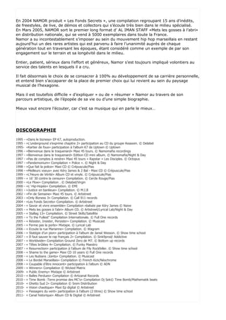 En 2004 NAMOR produit « Les Fonds Secrets », une compilation regroupant 15 ans d’inédits,
de freestyles, de live, de démos et collectors qui s’écoule très bien dans le milieu spécialisé.
En Mars 2005, NAMOR sort le premier long format d’ AL IMAN STAFF «Mets les gosses à l’abri»
en distribution nationale, qui se vend à 5000 exemplaires dans toute la France.
Namor a su incontestablement s’imposer au sein du mouvement hip hop marseillais en restant
aujourd’hui un des rares artistes qui est parvenu à faire l’unanimité auprès de chaque
génération tout en traversant les époques, étant considéré comme un exemple de par son
engagement sur le terrain et sa longévité dans le milieu.

Entier, patient, sérieux dans l’effort et généreux, Namor s’est toujours impliqué volontiers au
service des talents en lesquels il a cru.

Il fait désormais le choix de se consacrer à 100% au développement de sa carrière personnelle,
et entend bien s’accaparer de la place de premier choix qui lui revient au sein du paysage
musical de l’hexagone.

Mais il est toutefois difficile « d’expliquer » ou de « résumer » Namor au travers de son
parcours artistique, de l’épopée de sa vie ou d’une simple biographie.

Mieux vaut encore l’écouter, car c’est sa musique qui en parle le mieux…




DISCOGRAPHIE
1995 -   «Dans le bizness» EP K7, autoproduction.
1995 -   «L’underground s’exprime chapitre 2» participation au CD du groupe Assassin. © Delabel
1995-    «Kartier de fous» participation à l’album K7 de Uptown © Uptown
1996 -   «Bienvenue dans le traquenard» Maxi 45 tours. © Namomafia recordings
1997 -   «Bienvenue dans le traquenard» Edition CD mini album. © Namomafia/Night & Day
1997 -   «Pas de comptes à rendre» Maxi 45 tours « Rapstar » Les Disciples. © Octopus
1997 -   «Pandemonium» Compilation « Police ». © Night & Day
1998 -   «Que fait la police» Maxi CD © Crépuscule/Pias
1998 -   «Meilleurs voeux» avec Kéry James & 2 Bal - Maxi CD © Crépuscule/Pias
1999 -   «L’Heure de Vérité» Album CD et vinyle. © Crépuscule/Pias
1999 -   « 16’ 30 contre la censure» Compilation. © Cercle Rouge/Pias
2000 -   «Le Flow» Compilation . © Delabel/Virgin
2000 -   «L’ Hip-Hopée» Compilation. © EMI
2001 -   «Justice en banlieue» Compilation. © M.I.B
2002 -   «Fin de Semaine» Maxi 45 tours. © Artistreet
2003 -   «Only Bizness 3» Compilation. © Call 911 records
2004 -   «Les Fonds Secrets» Compilation. © Artistreet
2004 -   « Savoir et vivre ensemble» Compilation réalisée par Kéry James © Naive
2005 -   « Mets les gosses à l’abri» Album CD. © Artistreet/Lyrical Lab/Night & Day
2005 -   « Stallag 13» Compilation. © Street Skillz/Satellite
2005 -   « To the Fullest" Compilation Internationale. © Full One records
2005 -   « Résister, Insister, Persister» Compilation. © Musicast
2005 -   « Ferme pas la porte» Mixtape. © Lyrical Lab
2006 -   « Ecoute la rue Marianne» Compilation. © Wagram
2006 -   « Statégie d’un pion» participation à l’album de Jansé Wesson. © Show time school
2007 -   « Il faut sauver le rap français 2» Compilation. © Sink9prod/ Addictive
2007 -   « Worldwide» Compilation Ground Zero de M7. © Bottom up records
2007 -   « Têtes brûlées 4» Compilation. © Funky Maestro
2007 -   « Resurrection» participation à l’album de Fily Rockfeller. © Show time school
2008 -   « Shame to the game» Maxi CD 10 years © Full One records
2008 -   « Les Nubians :Joints» Compilation. © Musicast
2008 -   « Le Bordel Marseillais» Compilation © French Kick/Néochrome
2008 -   « Coupable d’être innocent» participation à l’album © ADN
2009 -   « Winners» Compilation © Wicked Matrix
2009-    « Public Enemy» Mixtape © Artistreet
2010 -   « Balles Perdues» Compilation © Artizanal Records
2010 -   « Time Bomb :Terre promise des MC’s» Compilation Dj Sek© Time Bomb/Mathematik beats
2010-    « Ghetto Sud 2» Compilation © Srem Distribution
2010-    « Vision chaotique» Maxi Ep digital © Artistreet
2011-    « Passagers du vent» participation à l’album (2 titres) © Show time school
2011-    « Canal historique» Album CD & Digital © Artistreet
 