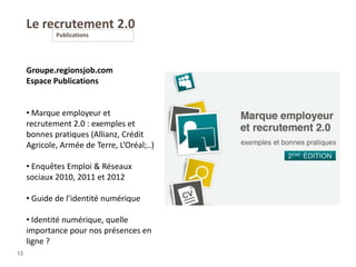 Le recrutement 2.0
Publications
13
Groupe.regionsjob.com
Espace Publications
• Marque employeur et
recrutement 2.0 : exemples et
bonnes pratiques (Allianz, Crédit
Agricole, Armée de Terre, L’Oréal;..)
• Enquêtes Emploi & Réseaux
sociaux 2010, 2011 et 2012
• Guide de l’identité numérique
• Identité numérique, quelle
importance pour nos présences en
ligne ?
 