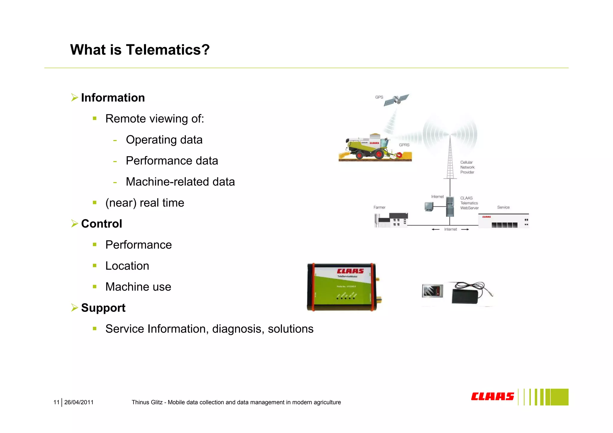 What is Telematics?


        Information
                Remote viewing of:
                 - Operating data
                 - Performance data
                 - Machine-related data
                (near) real time
        Control
                Performance
                Location
                Machine use
        Support
                Service Information, diagnosis, solutions




11 26/04/2011        Thinus Glitz - Mobile data collection and data management in modern agriculture
 