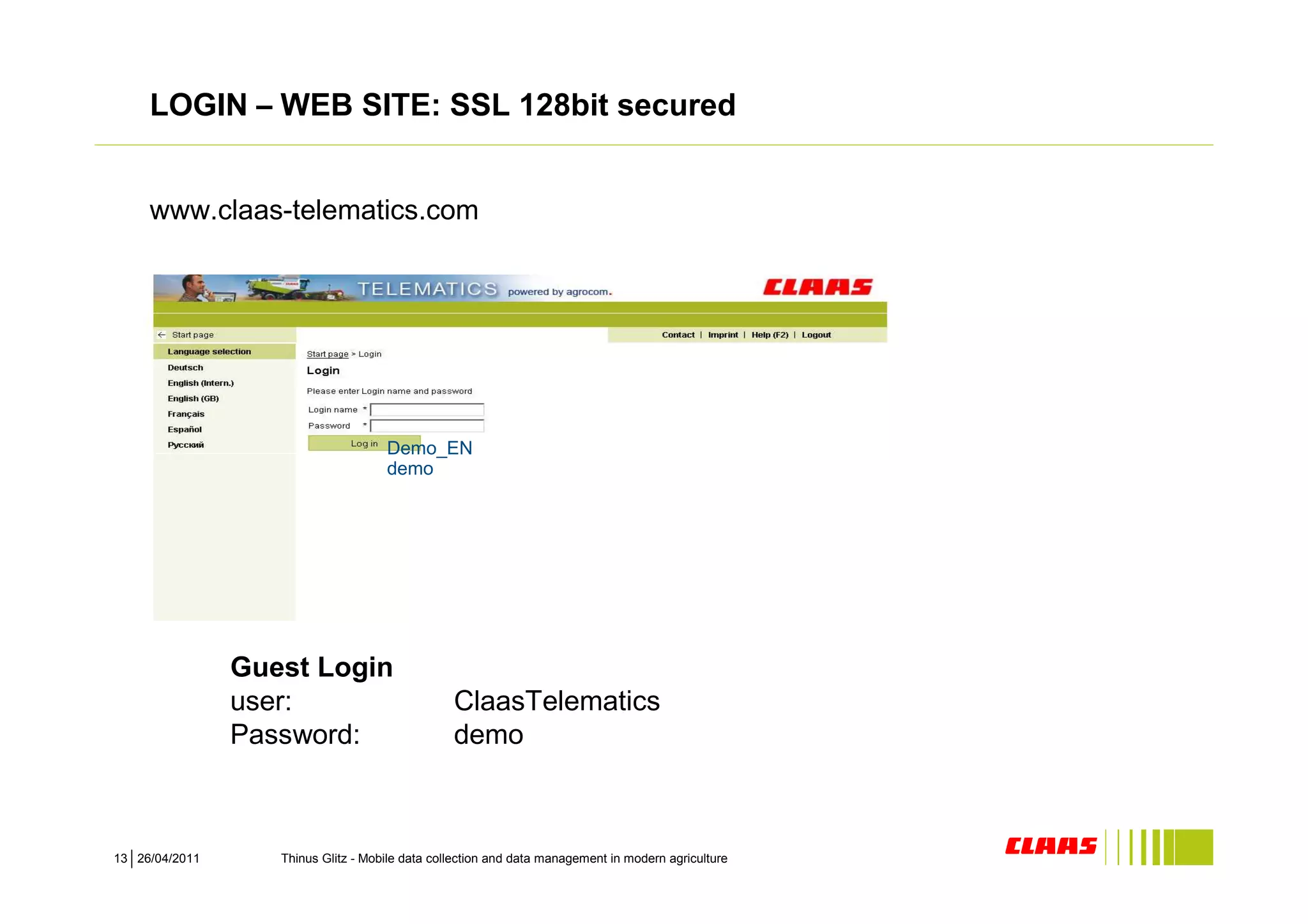 LOGIN – WEB SITE: SSL 128bit secured


     www.claas-telematics.com




                                     Demo_EN
                                     demo




                Guest Login
                user:                            ClaasTelematics
                Password:                        demo



13 26/04/2011      Thinus Glitz - Mobile data collection and data management in modern agriculture
 