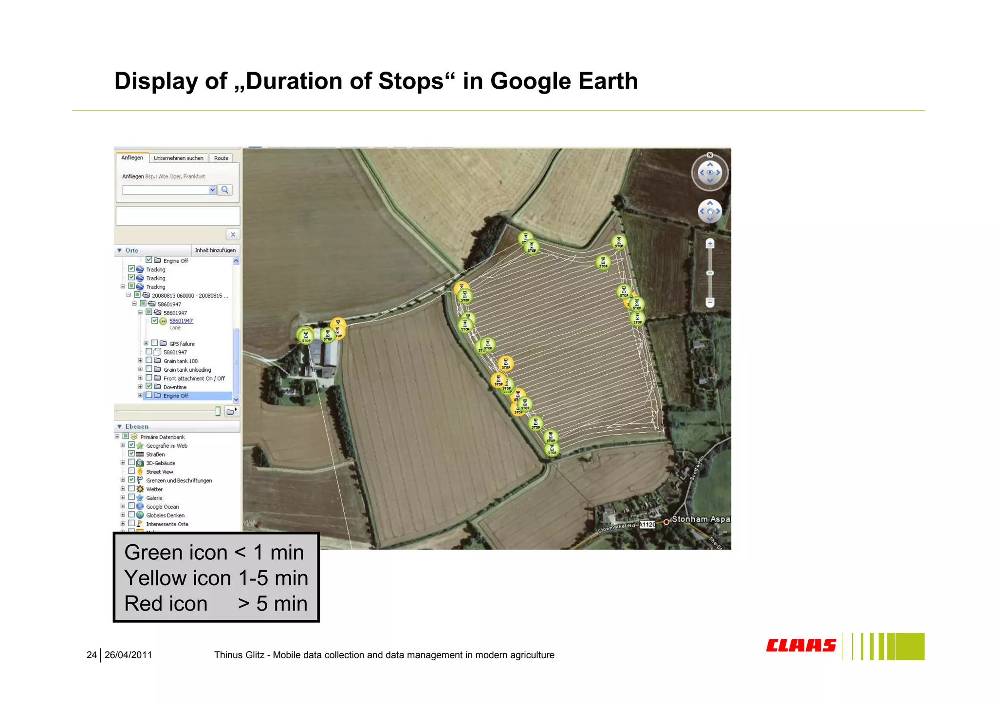 Display of „Duration of Stops“ in Google Earth




       Green icon < 1 min
       Yellow icon 1-5 min
       Red icon > 5 min

24 26/04/2011   Thinus Glitz - Mobile data collection and data management in modern agriculture
 