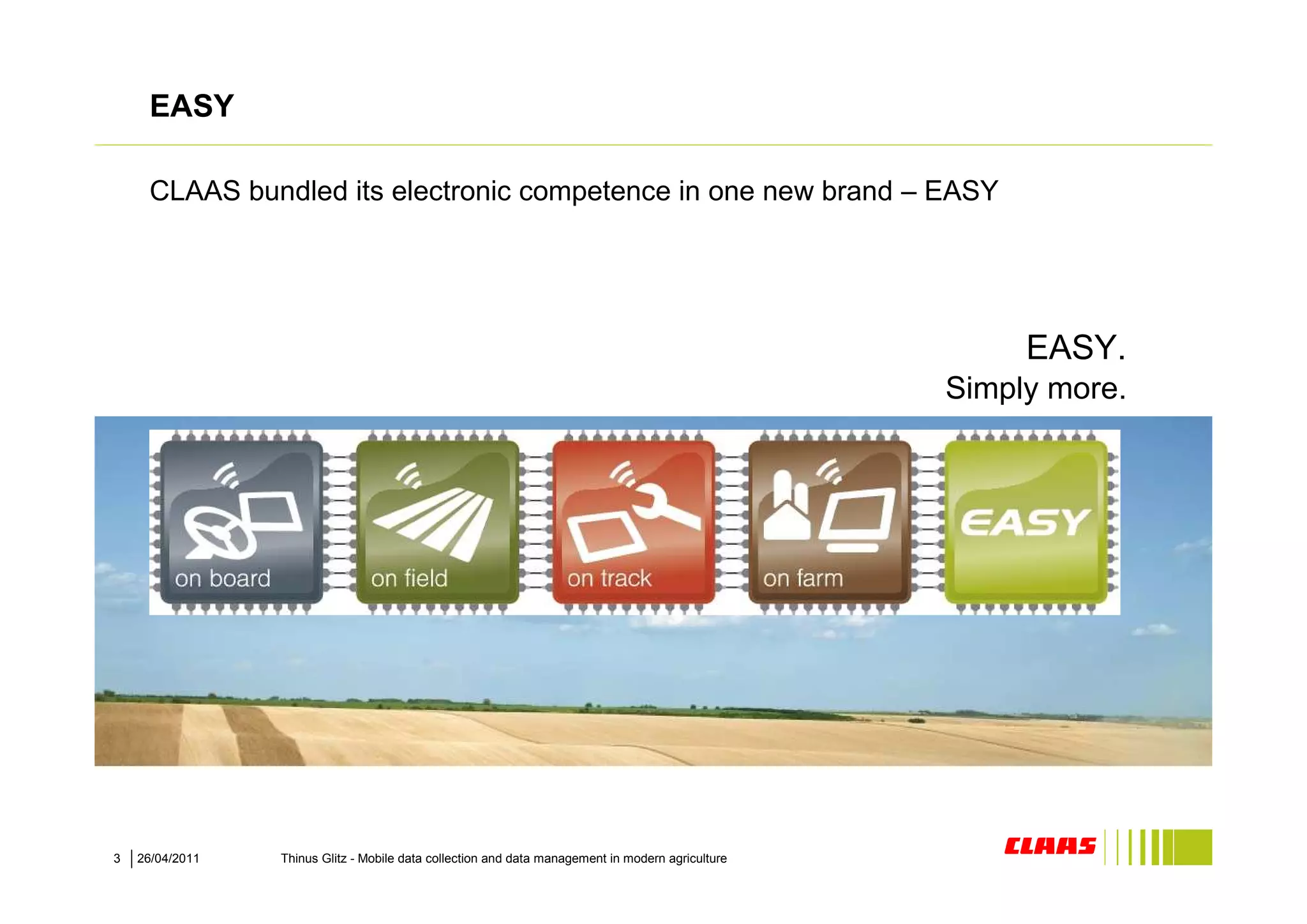 EASY

     CLAAS bundled its electronic competence in one new brand – EASY




                                                                                                        EASY.
                                                                                                   Simply more.




3   26/04/2011   Thinus Glitz - Mobile data collection and data management in modern agriculture
 