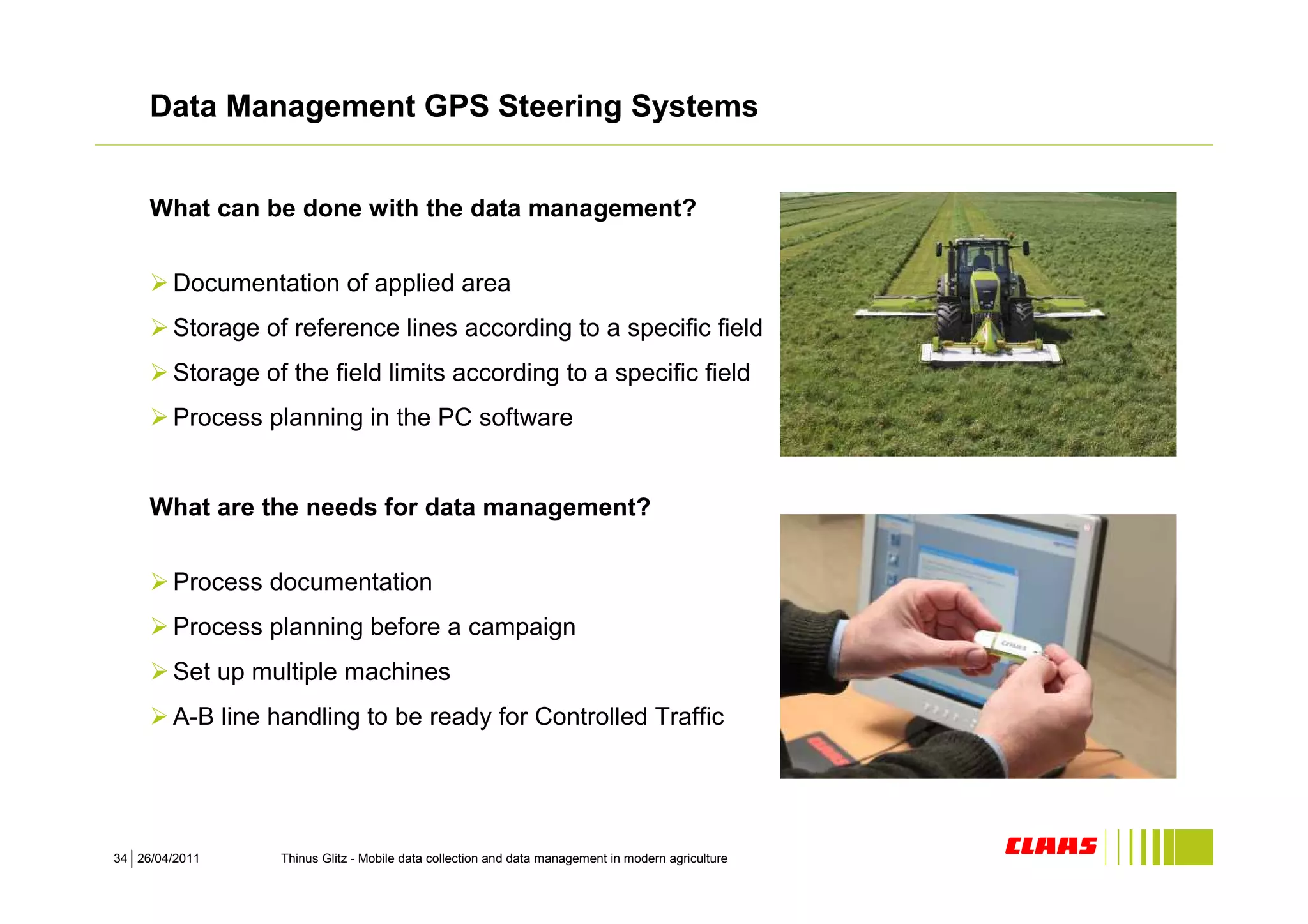 Data Management GPS Steering Systems


     What can be done with the data management?


        Documentation of applied area
        Storage of reference lines according to a specific field
        Storage of the field limits according to a specific field
        Process planning in the PC software


     What are the needs for data management?


        Process documentation
        Process planning before a campaign
        Set up multiple machines
        A-B line handling to be ready for Controlled Traffic




34 26/04/2011     Thinus Glitz - Mobile data collection and data management in modern agriculture
 