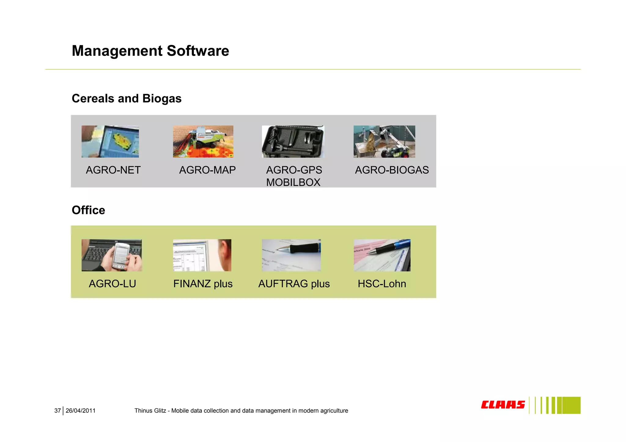 Management Software


     Cereals and Biogas




         AGRO-NET               AGRO-MAP                        AGRO-GPS                          AGRO-BIOGAS
                                                                MOBILBOX

     Office




          AGRO-LU             FINANZ plus                    AUFTRAG plus                         HSC-Lohn




37 26/04/2011   Thinus Glitz - Mobile data collection and data management in modern agriculture
 