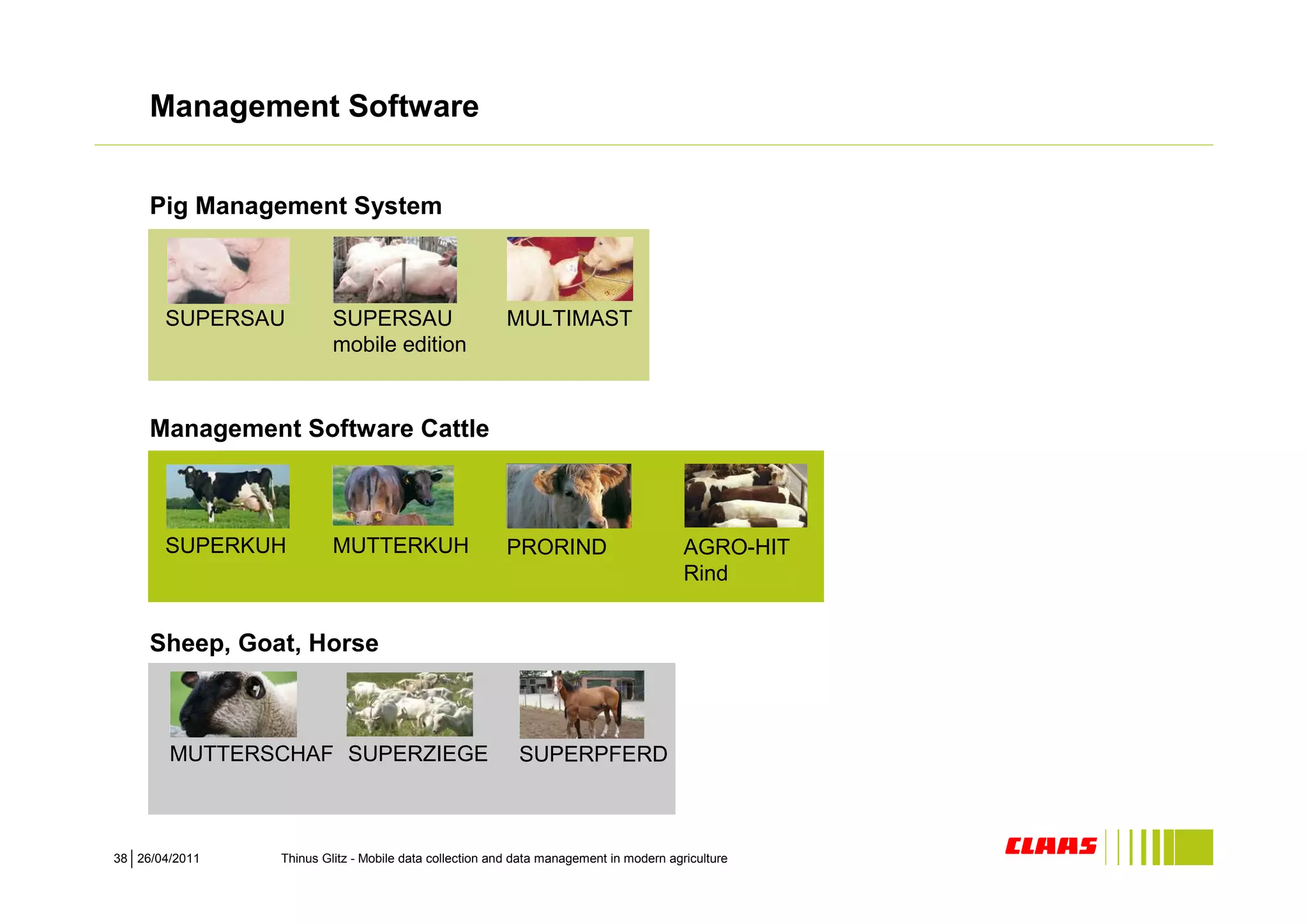 Management Software


     Pig Management System



       SUPERSAU          SUPERSAU                      MULTIMAST
                         mobile edition


     Management Software Cattle



       SUPERKUH          MUTTERKUH                     PRORIND                         AGRO-HIT
                                                                                       Rind


     Sheep, Goat, Horse



        MUTTERSCHAF SUPERZIEGE                            SUPERPFERD



38 26/04/2011   Thinus Glitz - Mobile data collection and data management in modern agriculture
 