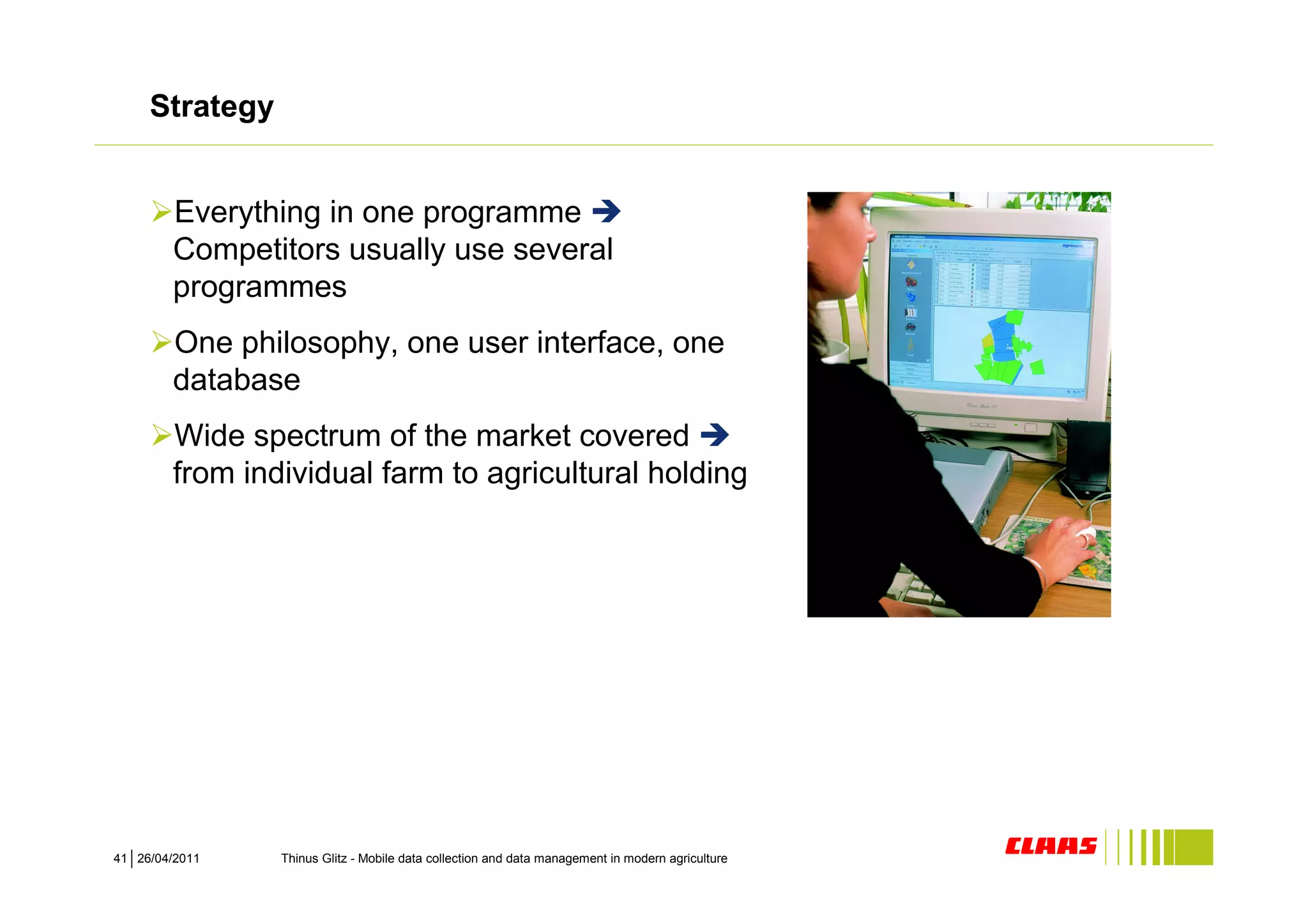 Strategy


        Everything in one programme
        Competitors usually use several
        programmes
        One philosophy, one user interface, one
        database
        Wide spectrum of the market covered
        from individual farm to agricultural holding




41 26/04/2011   Thinus Glitz - Mobile data collection and data management in modern agriculture
 