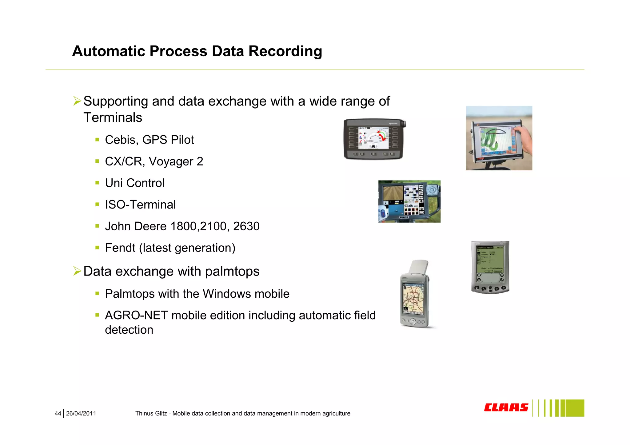 Automatic Process Data Recording


        Supporting and data exchange with a wide range of
        Terminals
                Cebis, GPS Pilot
                CX/CR, Voyager 2
                Uni Control
                ISO-Terminal
                John Deere 1800,2100, 2630
                Fendt (latest generation)

        Data exchange with palmtops
                Palmtops with the Windows mobile
                AGRO-NET mobile edition including automatic field
                detection




44 26/04/2011        Thinus Glitz - Mobile data collection and data management in modern agriculture
 