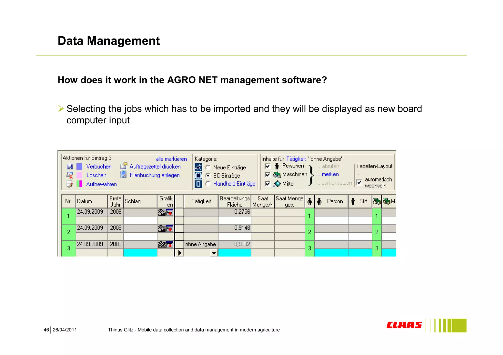 Data Management


     How does it work in the AGRO NET management software?


        Selecting the jobs which has to be imported and they will be displayed as new board
        computer input




46 26/04/2011    Thinus Glitz - Mobile data collection and data management in modern agriculture
 