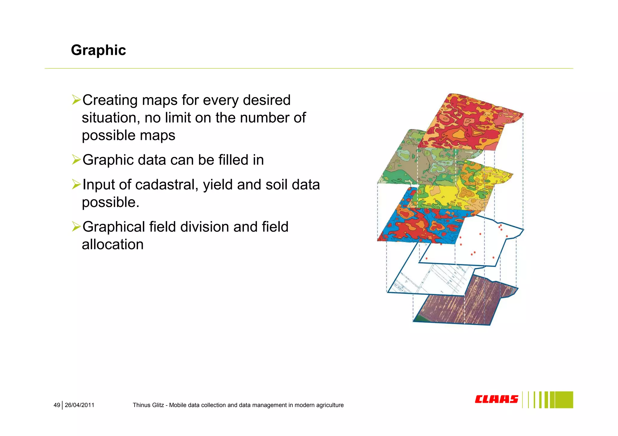 Graphic


        Creating maps for every desired
        situation, no limit on the number of
        possible maps
         Graphic data can be filled in
        Input of cadastral, yield and soil data
        possible.
        Graphical field division and field
        allocation




49 26/04/2011    Thinus Glitz - Mobile data collection and data management in modern agriculture
 