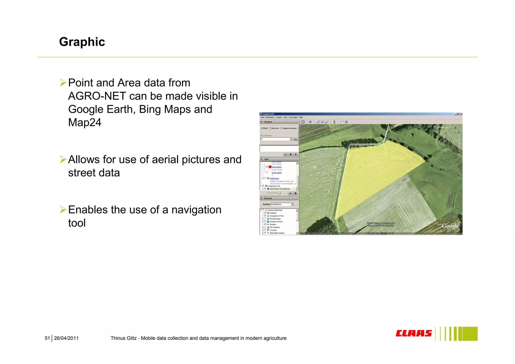Graphic


        Point and Area data from
        AGRO-NET can be made visible in
        Google Earth, Bing Maps and
        Map24


        Allows for use of aerial pictures and
        street data


        Enables the use of a navigation
        tool




51 26/04/2011    Thinus Glitz - Mobile data collection and data management in modern agriculture
 