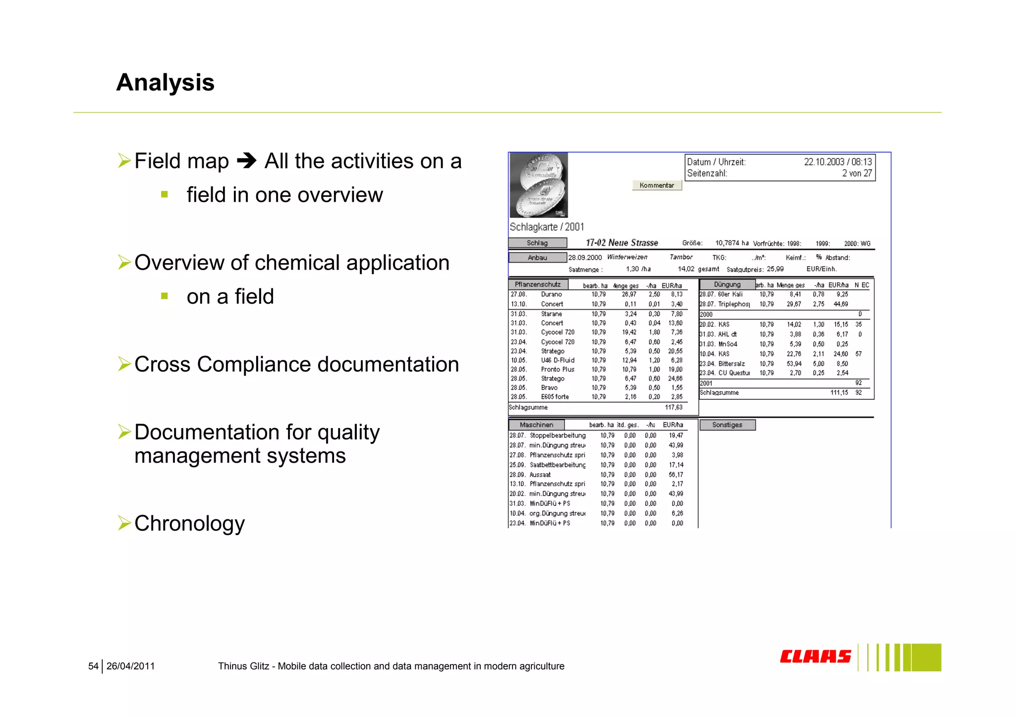 Analysis


        Field map            All the activities on a
                field in one overview


        Overview of chemical application
                on a field


        Cross Compliance documentation


        Documentation for quality
        management systems


        Chronology




54 26/04/2011      Thinus Glitz - Mobile data collection and data management in modern agriculture
 