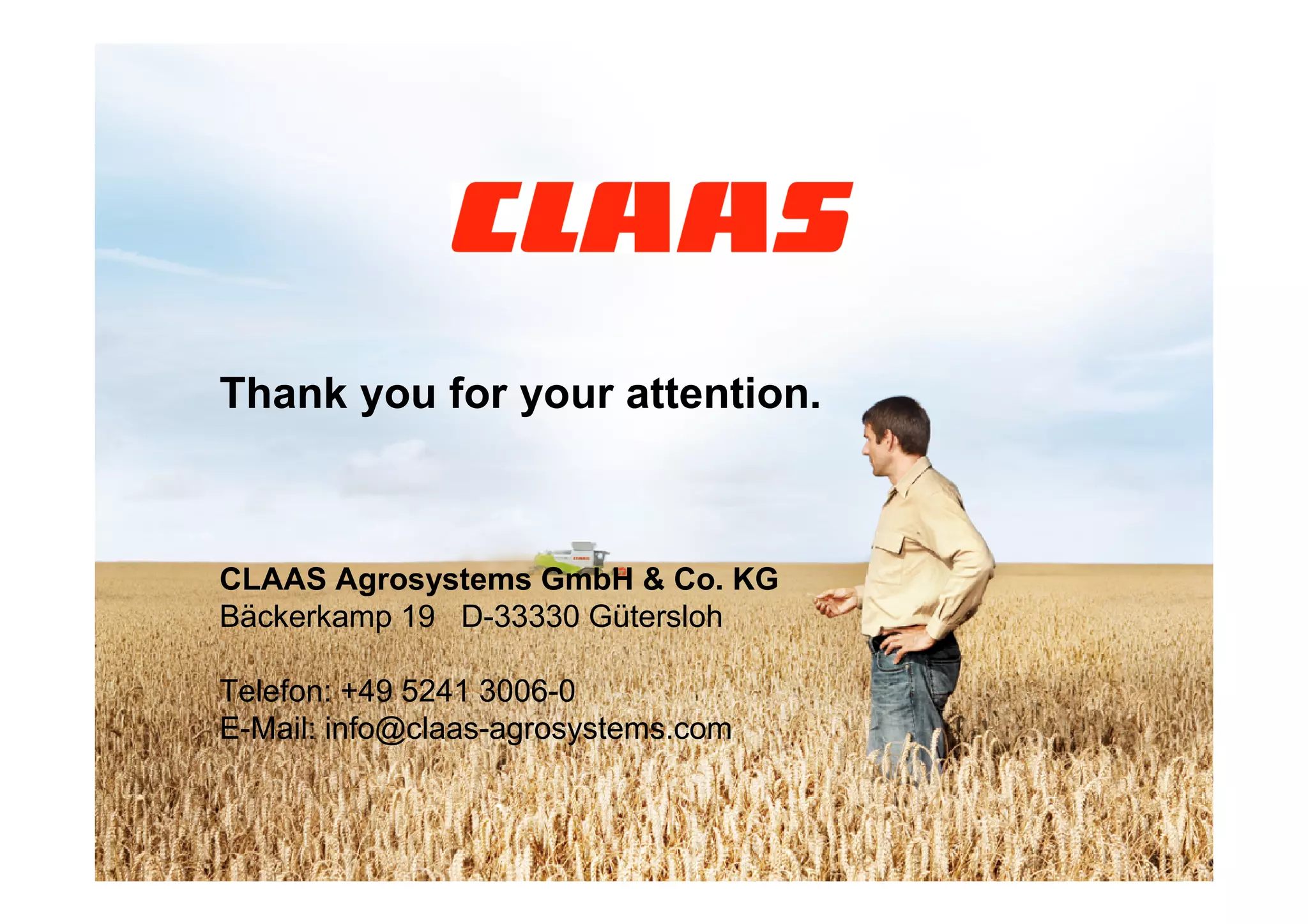 Thank you for your attention.



                CLAAS Agrosystems GmbH & Co. KG
                Bäckerkamp 19 D-33330 Gütersloh

                Telefon: +49 5241 3006-0
                E-Mail: info@claas-agrosystems.com


56 26/04/2011       Thinus Glitz - Mobile data collection and data management in modern agriculture
 