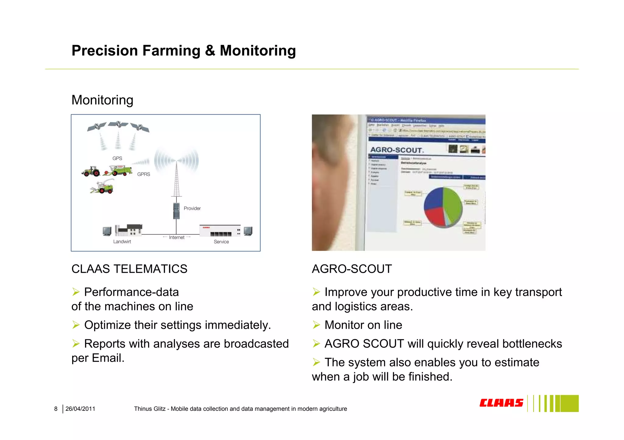 Precision Farming & Monitoring


     Monitoring




       BILD neu und besser
       … folgt


     CLAAS TELEMATICS                                                               AGRO-SCOUT
        Performance-data                                                              Improve your productive time in key transport
     of the machines on line                                                        and logistics areas.
          Optimize their settings immediately.                                           Monitor on line
       Reports with analyses are broadcasted                                             AGRO SCOUT will quickly reveal bottlenecks
     per Email.                                                                       The system also enables you to estimate
                                                                                    when a job will be finished.

8   26/04/2011     Thinus Glitz - Mobile data collection and data management in modern agriculture
 