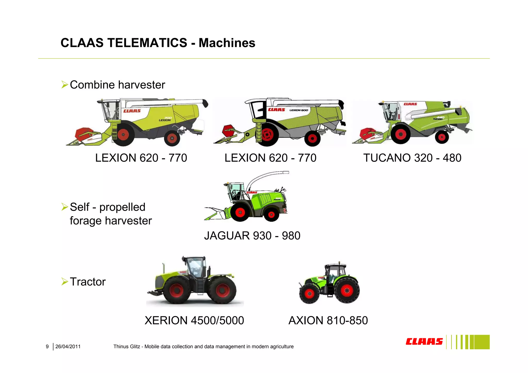 CLAAS TELEMATICS - Machines


         Combine harvester




                 LEXION 620 - 770                                   LEXION 620 - 770                        TUCANO 320 - 480



         Self - propelled
         forage harvester
                                                           JAGUAR 930 - 980



         Tractor


                                 XERION 4500/5000                                               AXION 810-850

9   26/04/2011      Thinus Glitz - Mobile data collection and data management in modern agriculture
 