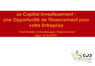Le Capital Investissement :
une Opportunité de Financement pour
votre Entreprise
Yazid TAALBA, Senior Manager/ Maghreb Invest
Alger- 27 Avril 2011
 
