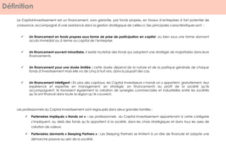 Définition
Le Capital-Investissement est un financement, sans garantie, par fonds propres, en faveur d’entreprises à fort potentiel de
croissance, accompagné d’une assistance dans la gestion stratégique de celles-ci. Ses principales caractéristiques sont :
 Un financement en fonds propres sous forme de prise de participation en capital ou bien sous une forme donnant
accès immédiat ou à terme au capital de l’entreprise.
 Un financement souvent minoritaire. Il existe toutefois des fonds qui adoptent une stratégie de majoritaires dans leurs
financements.
 Un financement pour une durée limitée : cette durée dépend de la nature et de la politique générale de chaque
fonds d’investissement mais elle va de cinq à huit ans, dans la plupart des cas.
 Un financement intelligent : En plus des capitaux, les Capital Investisseurs « hands on » apportent, gratuitement, leur
expérience et expertise en management, en stratégie, en financements au profit de la société qu’ils
accompagnent. Ils favorisent également la création de synergies commerciales et industrielles entre les sociétés
qu’ils ont financé dans toute la région qu’ils couvrent.
Les professionnels du Capital Investissement sont regroupés dans deux grandes familles :
 Partenaires impliqués « Hands on » : Les professionnels du Capital Investissement appartenant à cette catégorie
s’impliquent, au delà des fonds qu’ils apportent à la société, dans les choix stratégiques et dans tous les axes de
création de valeurs
 Partenaires dormants « Sleeping Partners » : Les Sleeping Partners se limitent à un rôle de financier et adopte une
démarche passive au sein de la société.
 