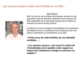 Les réseaux sociaux créent notre lisibilité sur le Web …
Dominique :
Que l’on soit ou non sur/dans des réseaux sociaux on sait
aujourd’hui que les évolution amèneront tout à chacun d’y
être représenté car la toile garde beaucoup de choses en
mémoire et aime le temps profond.
Le Web 2.0 a ainsi contribué à l’accélération d’un processus
de lisibilité et nous y contribuons tous chaque jour par nos
actions volontaires ou involontaires sur la toile.
- Parlez nous de cette lisibilité, de nos identités
multiples ….
- Les réseaux sociaux, c’est aussi la culture de
l’immédiateté, de la rapidité, notre rapport au
temps est-il totalement changé et comment s’y
adapter ?
 