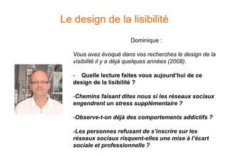 Le design de la lisibilité
Dominique :
Vous avez évoqué dans vos recherches le design de la
visibilité il y a déjà quelques années (2008).
- Quelle lecture faites vous aujourd’hui de ce
design de la lisibilité ?
-Chemins faisant dites nous si les réseaux sociaux
engendrent un stress supplémentaire ?
-Observe-t-on déjà des comportements addictifs ?
-Les personnes refusant de s’inscrire sur les
réseaux sociaux risquent-elles une mise à l’écart
sociale et professionnelle ?
 