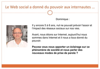 Le Web social a donné du pouvoir aux internautes …
Dominique :
Il y encore 5 à 6 ans, nul ne pouvait prévoir l’essor et
l’impact des réseaux sociaux sur nos vies.
Avant, nous étions sur Internet, aujourd’hui nous
sommes dans Internet et il nous a tous donné du
pouvoir.
Pouvez vous nous apporter un éclairage sur ce
phénomène de société et nous parler des
nouveaux modes de prise de parole ?
 