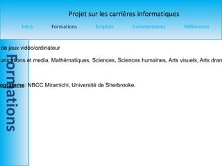Titre du programme  : Développement de jeux vidéo/ordinateur Pré-requis  : Langue principale, Communications et media, Mathématiques, Sciences, Sciences humaines, Arts visuels, Arts dramatiques, Informatique, Design et dessin technique.  Durée  : 4 ans  Universités ou collèges offrant ce programme : NBCC Miramichi, Université de Sherbrooke. 