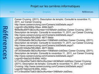 Career Cruising. (2011). Description de lemploi. Consulté le novembre 11, 2011, sur Career Cruising: http://www.careercruising.com/Careers/JobDetails.aspx?LoginID=d5e3680e-95ea- 408d-9e07-f809e9bc697f-5&OccNumber=437&field=JobDesc Career Cruising. (2011). Description de lemploi. Consulté le novembre  11, 2011, sur Career Cruising: http://www.careercruising.com/Careers/JobDetails.aspx?LoginID=b9a5a769-28b5- 4877-9b6d-c813530eba6b-5&OccNumber=108&field=JobDesc Career Cruising. (2011). Description de lemploi. Consulté le novembre  11, 2011, sur Career Cruising: http://www.careercruising.com/Careers/JobDetails.aspx?LoginID=b9a5a769-28b5- 4877-9b6d-c813530eba6b-5&OccNumber=106&field=JobDesc Career Cruising. (2011). Description de lemploi. Consulté le novembre  11 , 2011, sur Career Cruising: http://www.careercruising.com/Careers/JobDetails.aspx?LoginID=9ab3c518-6f4b- 442c-b113-5bca55e73a63-5&OccNumber=443&field=JobDesc Career Cruising. (2011). Description de lemploi. Consulté le novembre  11, 2011, sur Career Cruising: http://www.careercruising.com/Careers/JobDetails.aspx?LoginID=9ab3c518-6f4b- 442c-b113-5bca55e73a63-5&OccNumber=34&field=JobDesc 