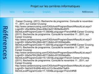 Career Cruising. (2011). Recherche de programme. Consulté le novembre  11 , 2011, sur Career Cruising: http://www.careercruising.com/CASchool/ProgramSearchResultList.aspx?LoginID= d5e3680e-95ea-408d-9e07-f809e9bc697f- 5&3rdLevelProgramCode=11.0804&Language=French#NB Career Cruising. (2011). Recherche de programme. Consulté le novembre  11 , 2011, sur Career Cruising: http://www.careercruising.com/CASchool/ProgramSearchResultList.aspx?LoginID= b9a5a769-28b5-4877-9b6d-c813530eba6b- 5&3rdLevelProgramCode=11.0201&Language=French#NB Career Cruising. (2011). Recherche de programme. Consulté le novembre  11 , 2011, sur Career Cruising: http://www.careercruising.com/CASchool/ProgramSearchResultList.aspx?LoginID= b9a5a769-28b5-4877-9b6d-c813530eba6b- 5&3rdLevelProgramCode=15.1201&Language=French Career Cruising. (2011). Recherche de programme. Consulté le novembre  11 , 2011, sur Career Cruising: http://www.careercruising.com/CASchool/ProgramSearchResultList.aspx?LoginID= 9ab3c518-6f4b-442c-b113-5bca55e73a63- 5&3rdLevelProgramCode=11.1004&Language=French#NB 