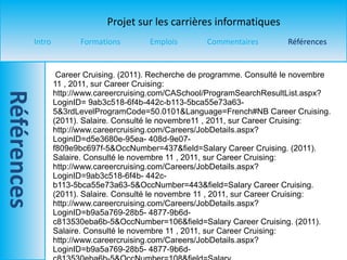 Career Cruising. (2011). Recherche de programme. Consulté le novembre  11 , 2011, sur Career Cruising: http://www.careercruising.com/CASchool/ProgramSearchResultList.aspx?LoginID= 9ab3c518-6f4b-442c-b113-5bca55e73a63- 5&3rdLevelProgramCode=50.0101&Language=French#NB Career Cruising. (2011). Salaire. Consulté le novembre 11 , 2011, sur Career Cruising: http://www.careercruising.com/Careers/JobDetails.aspx?LoginID=d5e3680e-95ea- 408d-9e07-f809e9bc697f-5&OccNumber=437&field=Salary Career Cruising. (2011). Salaire. Consulté le novembre  11 , 2011, sur Career Cruising: http://www.careercruising.com/Careers/JobDetails.aspx?LoginID=9ab3c518-6f4b- 442c-b113-5bca55e73a63-5&OccNumber=443&field=Salary Career Cruising. (2011). Salaire. Consulté le novembre  11 , 2011, sur Career Cruising: http://www.careercruising.com/Careers/JobDetails.aspx?LoginID=b9a5a769-28b5- 4877-9b6d-c813530eba6b-5&OccNumber=106&field=Salary Career Cruising. (2011). Salaire. Consulté le novembre  11 , 2011, sur Career Cruising: http://www.careercruising.com/Careers/JobDetails.aspx?LoginID=b9a5a769-28b5- 4877-9b6d-c813530eba6b-5&OccNumber=108&field=Salary 