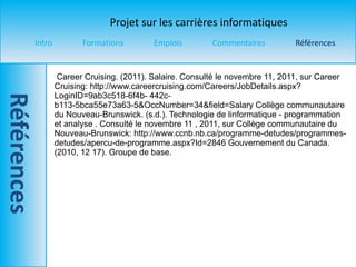 Career Cruising. (2011). Salaire. Consulté le novembre  11, 2011, sur Career Cruising: http://www.careercruising.com/Careers/JobDetails.aspx?LoginID=9ab3c518-6f4b- 442c-b113-5bca55e73a63-5&OccNumber=34&field=Salary Collège communautaire du Nouveau-Brunswick. (s.d.). Technologie de linformatique - programmation et analyse . Consulté le novembre  11 , 2011, sur Collège communautaire du Nouveau-Brunswick: http://www.ccnb.nb.ca/programme-detudes/programmes- detudes/apercu-de-programme.aspx?Id=2846 Gouvernement du Canada. (2010, 12 17). Groupe de base. 