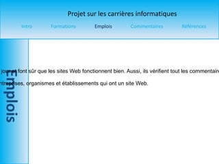 Titre du poste  : Webmestre  Salaire  : 25 000 $ à 100 000 $ par année  Description du travail  : Les webmestres mètre à jour et font sûr que les sites Web fonctionnent bien. Aussi, ils vérifient tout les commentaires et les publicités pour faire sûr qu’il n’y a rien d’inapproprié.  Entreprises offrants ce poste  : N’importe quel entreprises, organismes et établissements qui ont un site Web. 