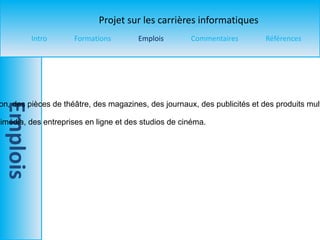 Titre du poste  : Directeur artistique / Directrice artistique  Salaire  : 40 000 $ à 100 000 $ ou plus par année  Description du travail  : Les directeurs artistiques choisissent le look général des films, des émissions de télévision, des pièces de théâtre, des magazines, des journaux, des publicités et des produits multimédias. Comme par exemple, ils déterminent le look de jeux vidéos, des scènes de films, des sites Web ou des magazines. Entreprises offrants ce poste  : Agences de publicités, magazines, journaux, des entreprises de conception multimédia, des entreprises en ligne et des studios de cinéma. 