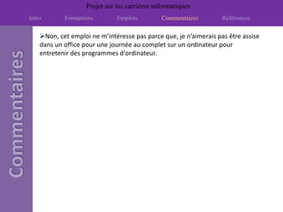 Projet sur les carrières informatiques
Intro       Formations         Emplois         Commentaires        Références

    Non, cet emploi ne m’intéresse pas parce que, je n’aimerais pas être assise
    dans un office pour une journée au complet sur un ordinateur pour
    entretenir des programmes d'ordinateur.
 