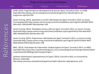 Projet sur les carrières informatiques
Intro          Formations             Emplois              Commentaires               Références
   CCNB. (2013). Programmation et développement de jeux [en ligne]. Consulté le 2013, sur CCNB:
   disponible:http://www.ccnb.nb.ca/programme-detudes/programmes-detudes/apercu-de-
   programme.aspx?Id=3703

   Career Cruising. (2013). Spécialiste en soutien informatique [en ligne]. Consulté le 2013, sur Career
   Cruising:disponible:https://www.careercruising.com/Careers/JobDetails.aspx?LoginID=e6379b2f-867b-
   4c0a-ae95-13fd31b5df97-&OccNumber=109

   Career Cruising. (2013). Développeur de jeux vidéo [en ligne]. Consulté le 2013, sur Career Cruising:
   Disponible:https://www.careercruising.com/Careers/JobDetails.aspx?LoginID=8c1a37e0-ebe8-4b37-
   a865-dde9e9254c91-&OccNumber=437

   Career Cruising. (2013). Programmeur informatique [en ligne]. Consulté le 2013, sur Career Cruising:
   Disponible:https://www.careercruising.com/Careers/JobDetails.aspx?LoginID=a9cc0719-0b32-4875-
   8bdd-bfc65b19187d-&OccNumber=108

   NBCC. (2013). Technologies de l'information: Desktop Support [en ligne]. Consulté le 2013, sur NBCC:
   disponible:http://www.nbcc.ca/en/home/programs_and_courses/programsearch/programdetails/defaul
   t.aspx/Details/pf/3804/pg/2/ps/15/orgs/1/mgs/-1

   Systèmes d'informations organisationnels [en ligne]. (2013). Consulté le 2013, sur Université de
   Moncton: disponible:
   http://www.umoncton.ca/etudiants/programmes?table=1&section=1&programme_id=8
 